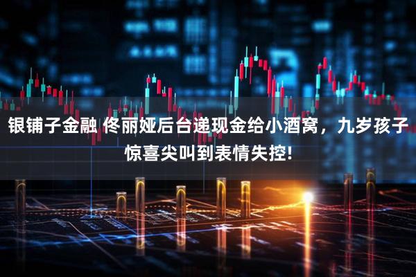银铺子金融 佟丽娅后台递现金给小酒窝，九岁孩子惊喜尖叫到表情失控!